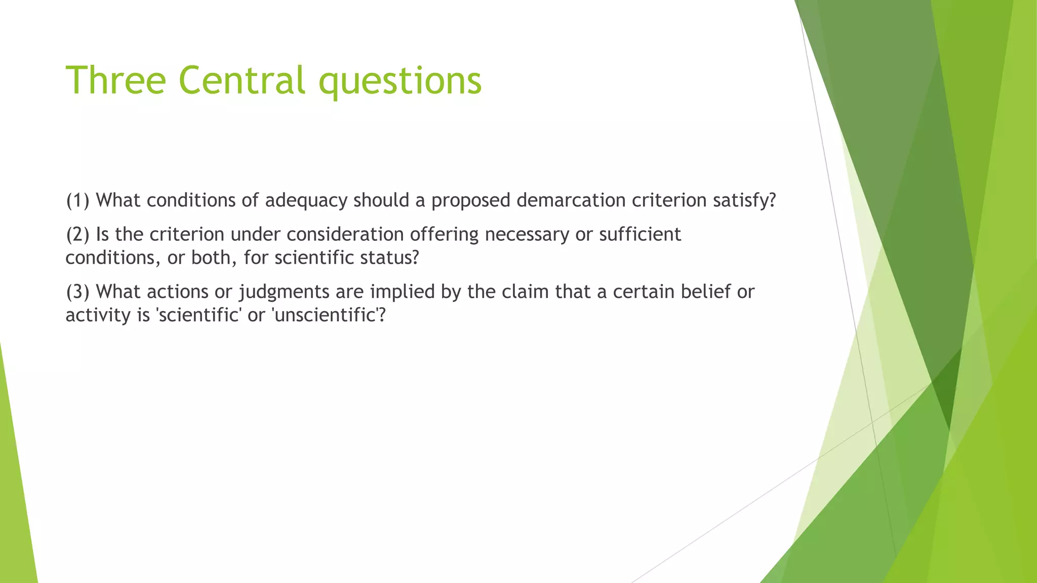 Three Central questions
(1) What conditions of adequacy should a proposed demarcation criterion satisfy?
(2) Is the criterion under consideration offering necessary or sufficient
conditions, or both, for scientific status?
(3) What actions or judgments are implied by the claim that a certain belief or
activity is 'scientific' or 'unscientific'?
 