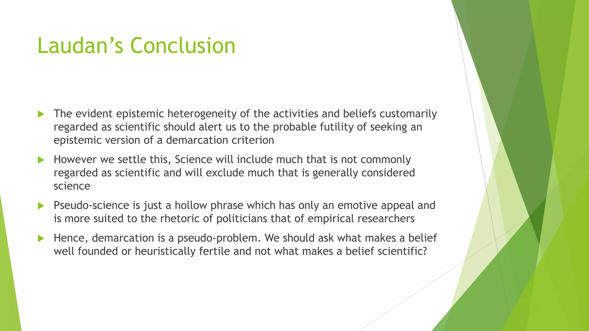 Laudan’s Conclusion
 The evident epistemic heterogeneity of the activities and beliefs customarily
regarded as scientific should alert us to the probable futility of seeking an
epistemic version of a demarcation criterion
 However we settle this, Science will include much that is not commonly
regarded as scientific and will exclude much that is generally considered
science
 Pseudo-science is just a hollow phrase which has only an emotive appeal and
is more suited to the rhetoric of politicians that of empirical researchers
 Hence, demarcation is a pseudo-problem. We should ask what makes a belief
well founded or heuristically fertile and not what makes a belief scientific?
 