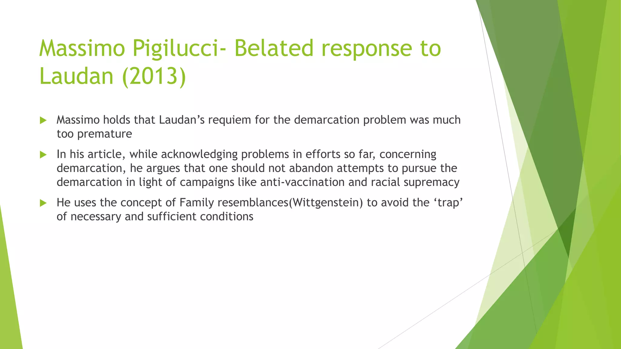 Massimo Pigilucci- Belated response to
Laudan (2013)
 Massimo holds that Laudan’s requiem for the demarcation problem was much
too premature
 In his article, while acknowledging problems in efforts so far, concerning
demarcation, he argues that one should not abandon attempts to pursue the
demarcation in light of campaigns like anti-vaccination and racial supremacy
 He uses the concept of Family resemblances(Wittgenstein) to avoid the ‘trap’
of necessary and sufficient conditions
 