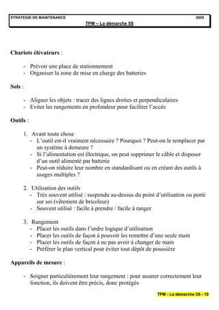 STRATEGIE DE MAINTENANCE                                                         2005
                                TPM – La démarche 5S




Chariots élévateurs :

     - Prévoir une place de stationnement
     - Organiser la zone de mise en charge des batteries

Sols :

     - Aligner les objets : tracer des lignes droites et perpendiculaires
     - Eviter les rangements en profondeur pour faciliter l’accès

Outils :

     1. Avant toute chose
        - L’outil est-il vraiment nécessaire ? Pourquoi ? Peut-on le remplacer par
          un système à demeure ?
        - Si l’alimentation est électrique, on peut supprimer le câble et disposer
          d’un outil alimenté par batterie
        - Peut-on réduire leur nombre en standardisant ou en créant des outils à
          usages multiples ?

     2. Utilisation des outils
        - Très souvent utilisé : suspendu au-dessus du point d’utilisation ou porté
          sur soi (vêtement de bricoleur)
        - Souvent utilisé : facile à prendre / facile à ranger

     3. Rangement
        - Placer les outils dans l’ordre logique d’utilisation
        - Placer les outils de façon à pouvoir les remettre d’une seule main
        - Placer les outils de façon à ne pas avoir à changer de main
        - Préférer le plan vertical pour éviter tout dépôt de poussière

Appareils de mesure :

     - Soigner particulièrement leur rangement : pour assurer correctement leur
       fonction, ils doivent être précis, donc protégés
                                                               TPM - La démarche 5S - 10
 