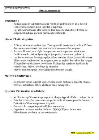 STRATEGIE DE MAINTENANCE                                                          2005
                                TPM – La démarche 5S




Documents :
    - Ranger dans un support plastique rigide à l’endroit où on en a besoin
    - Utiliser des couleurs pour faciliter le repérage
    - Les classeurs doivent être visibles, leur contenu identifié et l’ordre de
      rangement indiqué par une marque de continuité

Stocks d’huile, de graisse :

     - Affecter des zones en fonction d’une quantité maximum à définir. Prévoir
       dans ce cas un endroit pour stocker provisoirement les surplus.
     - Assurer, là aussi, une règle du « premier entré – premier sorti » par
       l’utilisation de casiers dynamiques (en pente, à rouleaux, galets ..)
     - Les huiles doivent être regroupées et leur nombre réduit (standardisation).
       Elles seront stockées soit au magasin, soit en atelier. Surveiller les risques
       d’incendie (ventilation et détection). Utiliser des systèmes facilitant le
       remplissage. Prévoir des bacs de rétention
     - Prévoir une zone pour le recyclage des produits usagés

Matériel de nettoyage :

     - Regrouper sur un support, une servante ou un portique à roulette : balais,
       brosses, aspirateur, pelles, chiffons, sacs, détergent ...

Systèmes d’évacuation des déchets :

     - Veiller à ce qu’ils soient appropriés à chaque type de déchet : nature, forme
     - Pour les rebuts, des conteneurs de petite taille attireront plus facilement
       l’attention s’ils se remplissent trop vite
     - Favoriser le compactage des déchets volumineux
     - Organiser l’évacuation des déchets : QQOQCP pour éviter tout
       débordement des bacs ou des conteneurs




                                                                TPM - La démarche 5S - 11
 