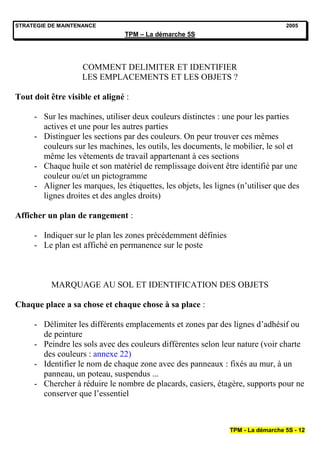 STRATEGIE DE MAINTENANCE                                                          2005
                                TPM – La démarche 5S




                    COMMENT DELIMITER ET IDENTIFIER
                    LES EMPLACEMENTS ET LES OBJETS ?

Tout doit être visible et aligné :

     - Sur les machines, utiliser deux couleurs distinctes : une pour les parties
       actives et une pour les autres parties
     - Distinguer les sections par des couleurs. On peur trouver ces mêmes
       couleurs sur les machines, les outils, les documents, le mobilier, le sol et
       même les vêtements de travail appartenant à ces sections
     - Chaque huile et son matériel de remplissage doivent être identifié par une
       couleur ou/et un pictogramme
     - Aligner les marques, les étiquettes, les objets, les lignes (n’utiliser que des
       lignes droites et des angles droits)

Afficher un plan de rangement :

     - Indiquer sur le plan les zones précédemment définies
     - Le plan est affiché en permanence sur le poste



          MARQUAGE AU SOL ET IDENTIFICATION DES OBJETS

Chaque place a sa chose et chaque chose à sa place :

     - Délimiter les différents emplacements et zones par des lignes d’adhésif ou
       de peinture
     - Peindre les sols avec des couleurs différentes selon leur nature (voir charte
       des couleurs : annexe 22)
     - Identifier le nom de chaque zone avec des panneaux : fixés au mur, à un
       panneau, un poteau, suspendus ...
     - Chercher à réduire le nombre de placards, casiers, étagère, supports pour ne
       conserver que l’essentiel



                                                                TPM - La démarche 5S - 12
 