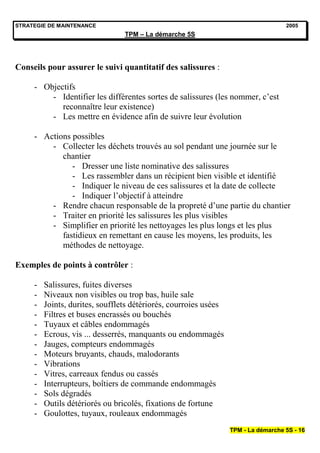 STRATEGIE DE MAINTENANCE                                                            2005
                                 TPM – La démarche 5S




Conseils pour assurer le suivi quantitatif des salissures :

     - Objectifs
         - Identifier les différentes sortes de salissures (les nommer, c’est
            reconnaître leur existence)
         - Les mettre en évidence afin de suivre leur évolution

     - Actions possibles
         - Collecter les déchets trouvés au sol pendant une journée sur le
            chantier
               - Dresser une liste nominative des salissures
               - Les rassembler dans un récipient bien visible et identifié
               - Indiquer le niveau de ces salissures et la date de collecte
               - Indiquer l’objectif à atteindre
         - Rendre chacun responsable de la propreté d’une partie du chantier
         - Traiter en priorité les salissures les plus visibles
         - Simplifier en priorité les nettoyages les plus longs et les plus
            fastidieux en remettant en cause les moyens, les produits, les
            méthodes de nettoyage.

Exemples de points à contrôler :

     -   Salissures, fuites diverses
     -   Niveaux non visibles ou trop bas, huile sale
     -   Joints, durites, soufflets détériorés, courroies usées
     -   Filtres et buses encrassés ou bouchés
     -   Tuyaux et câbles endommagés
     -   Ecrous, vis ... desserrés, manquants ou endommagés
     -   Jauges, compteurs endommagés
     -   Moteurs bruyants, chauds, malodorants
     -   Vibrations
     -   Vitres, carreaux fendus ou cassés
     -   Interrupteurs, boîtiers de commande endommagés
     -   Sols dégradés
     -   Outils détériorés ou bricolés, fixations de fortune
     -   Goulottes, tuyaux, rouleaux endommagés
                                                                  TPM - La démarche 5S - 16
 
