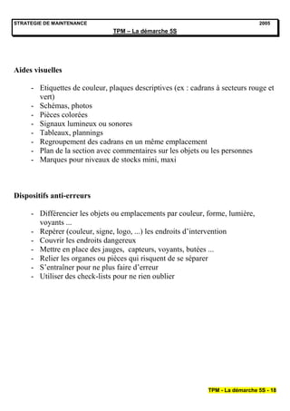 STRATEGIE DE MAINTENANCE                                                        2005
                               TPM – La démarche 5S




Aides visuelles

     - Etiquettes de couleur, plaques descriptives (ex : cadrans à secteurs rouge et
       vert)
     - Schémas, photos
     - Pièces colorées
     - Signaux lumineux ou sonores
     - Tableaux, plannings
     - Regroupement des cadrans en un même emplacement
     - Plan de la section avec commentaires sur les objets ou les personnes
     - Marques pour niveaux de stocks mini, maxi



Dispositifs anti-erreurs

     - Différencier les objets ou emplacements par couleur, forme, lumière,
       voyants ...
     - Repérer (couleur, signe, logo, ...) les endroits d’intervention
     - Couvrir les endroits dangereux
     - Mettre en place des jauges, capteurs, voyants, butées ...
     - Relier les organes ou pièces qui risquent de se séparer
     - S’entraîner pour ne plus faire d’erreur
     - Utiliser des check-lists pour ne rien oublier




                                                              TPM - La démarche 5S - 18
 