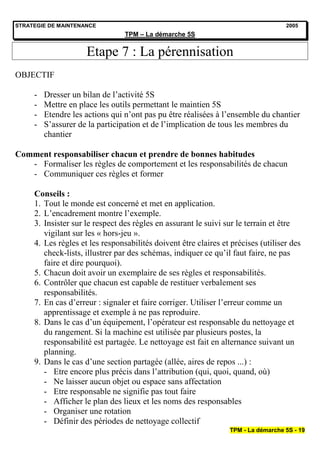 STRATEGIE DE MAINTENANCE                                                           2005
                                 TPM – La démarche 5S


                     Etape 7 : La pérennisation
OBJECTIF

     -   Dresser un bilan de l’activité 5S
     -   Mettre en place les outils permettant le maintien 5S
     -   Etendre les actions qui n’ont pas pu être réalisées à l’ensemble du chantier
     -   S’assurer de la participation et de l’implication de tous les membres du
         chantier

Comment responsabiliser chacun et prendre de bonnes habitudes
   - Formaliser les règles de comportement et les responsabilités de chacun
   - Communiquer ces règles et former

     Conseils :
     1. Tout le monde est concerné et met en application.
     2. L’encadrement montre l’exemple.
     3. Insister sur le respect des règles en assurant le suivi sur le terrain et être
        vigilant sur les « hors-jeu ».
     4. Les règles et les responsabilités doivent être claires et précises (utiliser des
        check-lists, illustrer par des schémas, indiquer ce qu’il faut faire, ne pas
        faire et dire pourquoi).
     5. Chacun doit avoir un exemplaire de ses règles et responsabilités.
     6. Contrôler que chacun est capable de restituer verbalement ses
        responsabilités.
     7. En cas d’erreur : signaler et faire corriger. Utiliser l’erreur comme un
        apprentissage et exemple à ne pas reproduire.
     8. Dans le cas d’un équipement, l’opérateur est responsable du nettoyage et
        du rangement. Si la machine est utilisée par plusieurs postes, la
        responsabilité est partagée. Le nettoyage est fait en alternance suivant un
        planning.
     9. Dans le cas d’une section partagée (allée, aires de repos ...) :
        - Etre encore plus précis dans l’attribution (qui, quoi, quand, où)
        - Ne laisser aucun objet ou espace sans affectation
        - Etre responsable ne signifie pas tout faire
        - Afficher le plan des lieux et les noms des responsables
        - Organiser une rotation
        - Définir des périodes de nettoyage collectif
                                                                 TPM - La démarche 5S - 19
 