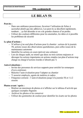 STRATEGIE DE MAINTENANCE                                                         2005
                                TPM – La démarche 5S



                               LE BILAN 5S

Post-its :
     - Dans une ambiance poussiéreuse, favoriser l’utilisation de fiches à
         accrocher plutôt que des adhésives. Les post-its se décollent rapidement,
         tombent ... ça fait désordre et on a de grandes chances d’en perdre.
     - Utiliser des couleurs différentes pour les anomalies, les idées et si possible
         les problèmes de sécurité

Le plan d’actions :
     - N’utiliser q’un seul plan d’actions pour le chantier : actions de la journée
       5S, actions issues des observations quotidiennes, puis celles issues de la
       maintenance autonome
     - Identifier les actions en cours (prévoir une colonne)
     - Lors de chaque audit, ne retenir que deux ou trois actions majeures et
       découper les actions importantes en actions simples (un plan d’actions trop
       chargé ou chargé d’actions lourdes n’aboutit pas !)

Auto-évaluations :
    - Inviter des personnes de services supports pour enrichir les remarques
       d’avis extérieurs
    - Réécrire l’auto-évaluation pour l’adapter au chantier
    - Y associer employés, agents de maîtrise et cadres
    - Fréquence correcte : 3 auto-évaluations jusqu’à la journée 5S et 1 à 2
       ensuite

Photos avant / après :
    - Réaliser un maximum de photos et n’afficher sur le tableau d’activité que
       quelques exemples flagrants
    - Archiver les photos et les conserver
    - Utiliser des gommettes de couleur pour identifier les écarts sur les photos




                                                               TPM - La démarche 5S - 20
 