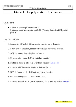 STRATEGIE DE MAINTENANCE                                                          2005
                                 TPM – La démarche 5S


             Etape 1 : La préparation du chantier


OBJECTIFS

        Lancer le démarrage du chantier 5S
        Mettre en place les premiers outils 5S (Tableau d’activité, ZAD, safari
        photo)


DEROULEMENT

     1. Lancement officiel du démarrage du chantier par la direction

     2. Fixer, avec la direction, le montant du budget affecté au chantier

     3. Affecter un numéro de budget au chantier

     4. Faire un safari photo de l’état initial du chantier

     5. Mettre en place le tableau d’activité du chantier (annexe 1)

     6. Faire un brief initial aux membres de l’équipe 5S

     7. Définir l’espace et les différentes zones du chantier

     8. Créer la ZAD (Zone d’Attente de Décision)

     9. Réaliser un audit initial (auto-évaluation) sur le poste de travail (annexe 2)




                                                                 TPM - La démarche 5S - 4
 