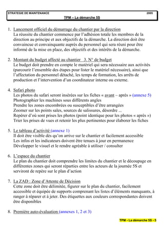 STRATEGIE DE MAINTENANCE                                                            2005
                                 TPM – La démarche 5S


1. Lancement officiel du démarrage du chantier par la direction
   La réussite du chantier commence par l’adhésion totale les membres de la
   direction au principe et aux objectifs de la démarche. La direction doit être
   convaincue et convainquante auprès du personnel qui sera réuni pour être
   informé de la mise en place, des objectifs et des intérêts de la démarche.

2. Montant du budget affecté au chantier 3. N° de budget
   Le budget doit prendre en compte le matériel qui sera nécessaire aux activités
   (parcourir l’ensemble des étapes pour lister le matériel nécessaire), ainsi que
   l’affectation du personnel détaché, les temps de formation, les arrêts de
   production et l’intervention d’un coordinateur interne ou externe.

4. Safari photo
   Les photos du safari seront insérées sur les fiches « avant – après » (annexe 5)
   Photographier les machines sous différents angles
   Prendre les zones encombrées ou susceptibles d’être arrangées
   Zoomer sur les points sales, sources de salissures, désordre ...
   Repérer d’où sont prises les photos (point identique pour les photos « après »)
   Trier les prises de vues et retenir les plus pertinentes pour élaborer les fiches

5. Le tableau d’activité (annexe 1)
   Il doit être visible dès qu’on arrive sur le chantier et facilement accessible
   Les infos et les indicateurs doivent être tenues à jour en permanence
   Développer le visuel et le rendre agréable à utiliser / consulter

6. L’espace du chantier
   Le plan du chantier doit comprendre les limites du chantier et le découpage en
   différentes zones qui seront réparties entre les acteurs de la journée 5S et
   serviront de repère sur le plan d’action

7. La ZAD : Zone d’Attente de Décision
   Cette zone doit être délimitée, figurer sur le plan du chantier, facilement
   accessible et équipée de supports comprenant les listes d’éléments manquants, à
   ranger à réparer et à jeter. Des étiquettes aux couleurs correspondantes doivent
   être disponibles

8. Première auto-évaluation (annexes 1, 2 et 3)
                                                                  TPM - La démarche 5S - 5
 
