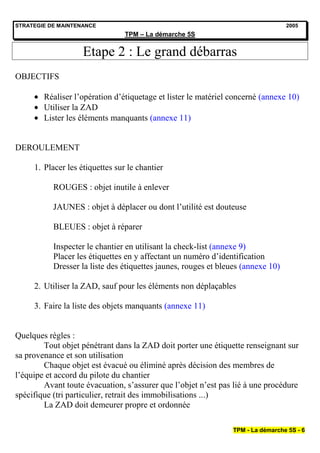 STRATEGIE DE MAINTENANCE                                                          2005
                                 TPM – La démarche 5S


                    Etape 2 : Le grand débarras
OBJECTIFS

        Réaliser l’opération d’étiquetage et lister le matériel concerné (annexe 10)
        Utiliser la ZAD
        Lister les éléments manquants (annexe 11)


DEROULEMENT

     1. Placer les étiquettes sur le chantier

           ROUGES : objet inutile à enlever

           JAUNES : objet à déplacer ou dont l’utilité est douteuse

           BLEUES : objet à réparer

           Inspecter le chantier en utilisant la check-list (annexe 9)
           Placer les étiquettes en y affectant un numéro d’identification
           Dresser la liste des étiquettes jaunes, rouges et bleues (annexe 10)

     2. Utiliser la ZAD, sauf pour les éléments non déplaçables

     3. Faire la liste des objets manquants (annexe 11)


Quelques règles :
        Tout objet pénétrant dans la ZAD doit porter une étiquette renseignant sur
sa provenance et son utilisation
        Chaque objet est évacué ou éliminé après décision des membres de
l’équipe et accord du pilote du chantier
        Avant toute évacuation, s’assurer que l’objet n’est pas lié à une procédure
spécifique (tri particulier, retrait des immobilisations ...)
        La ZAD doit demeurer propre et ordonnée

                                                                TPM - La démarche 5S - 6
 
