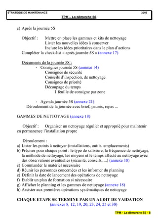STRATEGIE DE MAINTENANCE                                                         2005
                                TPM – La démarche 5S


     c) Après la journée 5S

        Objectif :   Mettre en place les gammes et kits de nettoyage
                     Lister les nouvelles idées à conserver
                     Inclure les idées prioritaires dans le plan d’actions
        Compléter la check-list « après journée 5S » (annexe 17)

        Documents de la journée 5S :
              - Consignes journée 5S (annexe 14)
                   Consignes de sécurité
                   Conseils d’inspection, de nettoyage
                   Consignes de priorité
                   Découpage du temps
                          1 feuille de consigne par zone

               - Agenda journée 5S (annexe 21)
           Déroulement de la journée avec brief, pauses, repas ...

     GAMMES DE NETTOYAGE (annexe 18)

        Objectif :  Organiser un nettoyage régulier et approprié pour maintenir
     en permanence l’installation propre

         Déroulement :
     a) Lister les points à nettoyer (installations, outils, emplacements)
     b) Préciser pour chaque point : le type de salissure, la fréquence de nettoyage,
        la méthode de nettoyage, les moyens et le temps affecté au nettoyage avec
        des observations éventuelles (sécurité, conseils, ...) (annexe 18)
     c) Commander le matériel nécessaire
     d) Réunir les personnes concernées et les informer du planning
     e) Définir la date de lancement des opérations de nettoyage
     f) Etablir un plan de formation si nécessaire
     g) Afficher le planning et les gammes de nettoyage (annexe 18)
     h) Assister aux premières opérations systématiques de nettoyage

     CHAQUE ETAPE SE TERMINE PAR UN AUDIT DE VAIDATION
                 (annexes 8, 12, 19, 20, 23, 24, 25 et 30)
                                                                TPM - La démarche 5S - 8
 