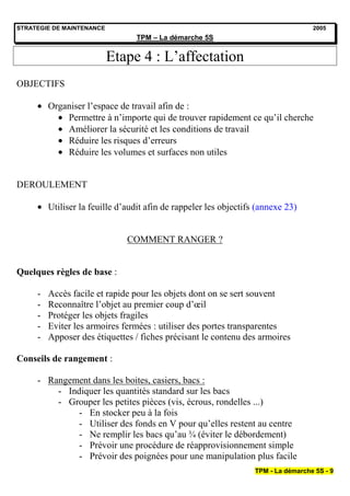 STRATEGIE DE MAINTENANCE                                                            2005
                                 TPM – La démarche 5S


                           Etape 4 : L’affectation
OBJECTIFS

         Organiser l’espace de travail afin de :
             Permettre à n’importe qui de trouver rapidement ce qu’il cherche
             Améliorer la sécurité et les conditions de travail
             Réduire les risques d’erreurs
             Réduire les volumes et surfaces non utiles


DEROULEMENT

         Utiliser la feuille d’audit afin de rappeler les objectifs (annexe 23)


                               COMMENT RANGER ?


Quelques règles de base :

     -   Accès facile et rapide pour les objets dont on se sert souvent
     -   Reconnaître l’objet au premier coup d’œil
     -   Protéger les objets fragiles
     -   Eviter les armoires fermées : utiliser des portes transparentes
     -   Apposer des étiquettes / fiches précisant le contenu des armoires

Conseils de rangement :

     - Rangement dans les boites, casiers, bacs :
         - Indiquer les quantités standard sur les bacs
         - Grouper les petites pièces (vis, écrous, rondelles ...)
              - En stocker peu à la fois
              - Utiliser des fonds en V pour qu’elles restent au centre
              - Ne remplir les bacs qu’au ¾ (éviter le débordement)
              - Prévoir une procédure de réapprovisionnement simple
              - Prévoir des poignées pour une manipulation plus facile
                                                                   TPM - La démarche 5S - 9
 