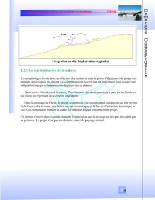Développement de sport et de tourisme en montagne Chréa
1.2.3 La matérialisation de la nature:
La morphologie du site joue un rôle non des moindres dans la phase d'idéation et de projection
mentale (philosophie du projet). La compréhension de clef état est importante pour assurer une
intégration logique et harmonieuse du projet sur ce dernier.
Sans imiter littéralement la nature, l"architecture que nous projetons a pour racine le site en
lui-même en reprenant ses éléments importants.
Dans la montage de Chréa, le projet occupera un site exceptionnel, intégration au site permet
la déférence des niveaux, des belles vue sur la montagne et la foret et l'attraction touristique de
site. Ces composants forment le cadre, à l'intérieur duquel s'inscrira notre projet.
Ce dernier s'inscrit dans la pente, donnant l'impression que le paysage ne doit pas être gêné par
sa présence. Le projet n'est pas un obstacle visuel du paysage naturel.
44
 