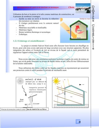 Développement de sport et de tourisme en montagne Chréa
Utilisation du bois et la pierre et le tuile comme matériaux de construction, car
il présente de nombreux avantages:
- facilite sa mise en ouvre et favorise la réduction
des nuisances sur chantier.
- Il s'intègre parfaitement avec le contexte naturel
du site.
- Matériaux recyclable et réutilisable.
- Matériaux légers.
- Bonne isolation thermique et acoustique.
- Esthétique.
1.2.1 Eclairage et ensoleillement :
Le projet et orientée Sud-est Nord ouste afin d'assurer leurs besoins en chauffage en
hivers, pour cela nous avons opté pour de large ouverture avec une structure apparente. De plus
intégration des arbres et l'avancée de toit au niveau de la façade sud et ouest permettent de
régulariser l'apport solaire entre l'été et l'hiver.
Nous avons opté pour une orientation nord pour la piscine et partie de centre de remise en
forme, qui est de grade ouverture au nivaux de façade même au toit, affin d'éviter l'éblouissement
de la lumière indésirable.
Nous utiliserons des brises soleil sur les façades exposées au rayonnement qui assureront
une protection contre le soleil pendant la période de surchauffe ment.
48
Position de Soleil d’été et d’hiverPrincipe de protection contre le soleil
 