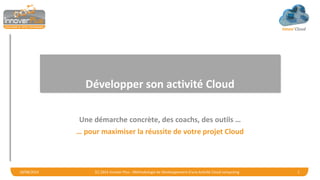 Innov’Cloud
Développer son activité Cloud
Une démarche concrète, des coachs, des outils …
… pour maximiser la réussite de votre projet Cloud
18/08/2014 (C) 2014 Innover Plus - Méthodologie de Développement d'une Activité Cloud computing 1
 
