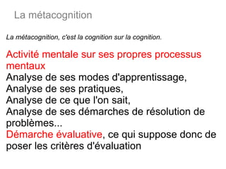 La métacognition, c'est la cognition sur la cognition.  Activité mentale sur ses propres processus mentaux  Analyse de ses modes d'apprentissage, Analyse de ses pratiques,  Analyse de ce que l'on sait,  Analyse de ses démarches de résolution de problèmes... Démarche évaluative , ce qui suppose donc de poser les critères d'évaluation La métacognition 