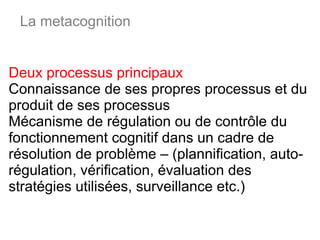 Deux processus principaux Connaissance de ses propres processus et du produit de ses processus Mécanisme de régulation ou de contrôle du fonctionnement cognitif dans un cadre de résolution de problème – (plannification, auto-régulation, vérification, évaluation des stratégies utilisées, surveillance etc.) La metacognition 