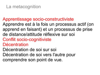 Apprentissage socio-constructiviste  Apprendre est à la fois un processus actif (on apprend en faisant) et un processus de prise de distance/attitude réflexive sur soi  Conflit socio-cognitiviste  Décentration Décentration de soi sur soi  Décentration de soi vers l'autre pour comprendre son point de vue. La metacognition 