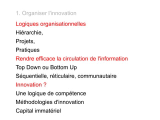 1. Organiser l'innovation Logiques organisationnelles Hiérarchie, Projets, Pratiques Rendre efficace la circulation de l'information Top Down ou Bottom Up Séquentielle, réticulaire, communautaire Innovation ? Une logique de compétence Méthodologies d'innovation Capital immatériel 