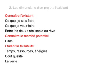 2. Les dimensions d'un projet : l'existant Connaître l'existant Ce que  je sais faire Ce que je veux faire  Entre les deux : réalisable ou rêve Connaître le marché potentiel Cible Etudier la faisabilité Temps, ressources, énergies Coût qualité La veille 