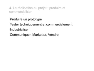 - 4. La réalisation du projet : produire et commercialiser Produire un prototype Tester techniquement et commercialement Industrialiser Communiquer, Marketter, Vendre 