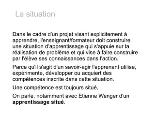 Dans le cadre d'un projet visant explicitement à apprendre, l'enseignant/formateur doit construire une situation d’apprentissage qui s'appuie sur la réalisation de problème et qui vise à faire construire par l'élève ses connaissances dans l'action. Parce qu'il s'agit d'un savoir-agir l'apprenant utilise,  expérimente, développer ou acquiert des compétences inscrite dans cette situation. Une compétence est toujours situé. On parle, notamment avec Etienne Wenger d'un  apprentissage situé . La situation 