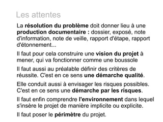 Les attentes La  résolution du problème  doit donner lieu à une  production documentaire :  dossier, exposé, note d'information, note de veille, rapport d'étape, rapport d'étonnement... Il faut pour cela construire une  vision du projet  à  mener, qui va fonctionner comme une boussole Il faut aussi au préalable définir des critères de réussite. C'est en ce sens  une démarche qualité . Elle conduit aussi à envisager les risques possibles. C'est en ce sens une  démarche par les risques . Il faut enfin comprendre  l'environnement  dans lequel s'insère le projet de manière implicite ou explicite. Il faut poser le  périmètre  du projet. 