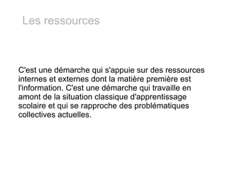 C'est une démarche qui s'appuie sur des ressources internes et externes dont la matière première est l'information. C'est une démarche qui travaille en amont de la situation classique d'apprentissage scolaire et qui se rapproche des problématiques collectives actuelles. Les ressources 