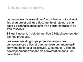 Le processus de résolution d'un problème qui a donné lieu a un projet doit être documenté et rejoindre une base de connaissances afin d'en garder la trace et de s'en resservir. S'il est innovant, il doit donner lieu à l'établissement de bonnes pratiques. Les membres du groupe projet ont acquis des connaissances utiles et une mémoire commune qu'il convient de lier à la collectivité. C'est toute l'utilité du développement d'espace de conversation dans une collectivité. Les connaissances 