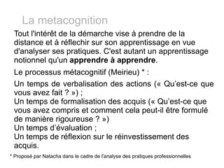 Tout l'intérêt de la démarche vise à prendre de la distance et à réflechir sur son apprentissage en vue d'analyser ses pratiques. C'est autant un apprentissage notionnel qu'un  apprendre à apprendre . Le processus métacognitif (Meirieu) * :  Un temps de verbalisation des actions (« Qu’est-ce que vous avez fait ? ») ; Un temps de formalisation des acquis (« Qu’est-ce que vous avez compris et comment cela peut-il être formulé de manière rigoureuse ? »)  Un temps d’évaluation ; Un temps de réflexion sur le réinvestissement des acquis. La metacognition * Proposé par Natacha dans le cadre de l'analyse des pratiques professionnelles 