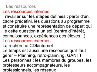 Les ressources internes Travailler sur les étapes définies : partir d'un cadre prédéfini, les questions au programme et construire une représentation de départ qui lie cette question à un soi (centre d'intérêt, connaissances, expériences des élèves...) Les ressources externes La recherche CDI/internet Le temps est aussi une ressource qu'il faut gérer – Planning, retro-planning, GANTT Les personnes : les membres du groupes, les professeurs accompagnateurs, les professionnels, les réseaux Les ressources 