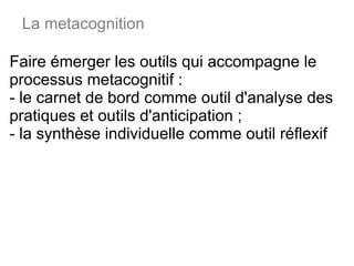 Faire émerger les outils qui accompagne le processus metacognitif : - le carnet de bord comme outil d'analyse des pratiques et outils d'anticipation ; - la synthèse individuelle comme outil réflexif La metacognition 