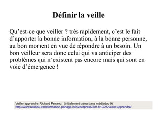 Définir la veille
Qu’est-ce que veiller ? très rapidement, c’est le fait
d’apporter la bonne information, à la bonne personne,
au bon moment en vue de répondre à un besoin. Un
bon veilleur sera donc celui qui va anticiper des
problèmes qui n’existent pas encore mais qui sont en
voie d’émergence !

Veiller apprendre. Richard Peirano. (initialement parru dans médiadoc 9)
http://www.relation-transformation-partage.info/wordpress/2013/10/25/veiller-apprendre/

 