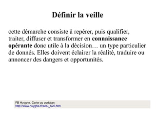 Définir la veille
cette démarche consiste à repérer, puis qualifier,
traiter, diffuser et transformer en connaissance
opérante donc utile à la décision… un type particulier
de donnés. Elles doivent éclairer la réalité, traduire ou
annoncer des dangers et opportunités.

FB Huyghe. Carte ou portulan
http://www.huyghe.fr/actu_525.htm

 