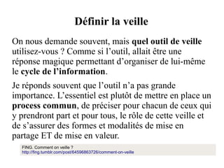 Définir la veille
On nous demande souvent, mais quel outil de veille
utilisez-vous ? Comme si l’outil, allait être une
réponse magique permettant d’organiser de lui-même
le cycle de l’information.
Je réponds souvent que l’outil n’a pas grande
importance. L’essentiel est plutôt de mettre en place un
process commun, de préciser pour chacun de ceux qui
y prendront part et pour tous, le rôle de cette veille et
de s’assurer des formes et modalités de mise en
partage ET de mise en valeur.
FING. Comment on veille ?
http://fing.tumblr.com/post/64596863726/comment-on-veille

 