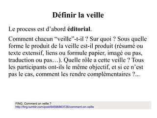 Définir la veille
Le process est d’abord éditorial.
Comment chacun “veille”-t-il ? Sur quoi ? Sous quelle
forme le produit de la veille est-il produit (résumé ou
texte extensif, liens ou formule papier, imagé ou pas,
traduction ou pas…). Quelle rôle a cette veille ? Tous
les participants ont-ils le même objectif, et si ce n’est
pas le cas, comment les rendre complémentaires ?...

http://fing.tumblr.com/post/64596863726/comment-on-veille
FING. Comment on veille ?
http://fing.tumblr.com/post/64596863726/comment-on-veille

 