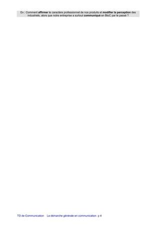 TD de Communication La démarche générale en communication p 4
Ex : Comment affirmer le caractère professionnel de nos produits et modifier la perception des
industriels, alors que notre entreprise a surtout communiqué en BtoC par le passé ?
 