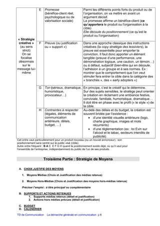 TD de Communication La démarche générale en communication p 6
« Stratégie
créative »
(au sens
strict)
On se
focalise
désormais
sur le
message lui-
même
E Promesse
(bénéfice-client réel,
psychologique ou de
valorisation sociale)
Parmi les différents points forts du produit ou de
l’organisation, on va mettre en avant un
argument décisif.
La promesse affirme un bénéfice-client (ce
qu’apportera le produit ou l’organisation à la
cible)
Elle découle du positionnement (ce qu’est le
produit ou l’organisation)
F Preuve (ou justification
ou « support »)
Dans une approche classique des instructions
créatives (la copy stratégie des lessiviers), la
preuve est essentielle pour emporter la
conviction. Il faut donc apporter un élément
tangible (preuve d’une performance, une
démonstration logique, une caution, un témoin…)
ou à défaut, subjectif (bien-être qui en découle,
l’adhésion à un groupe et à ses normes. Ex :
montrer que le comportement que l’on veut
stimuler fera entrer la cible dans la catégorie des
« branchés », des « early adopters »)
G Ton (sérieux, dramatique,
humoristique,
provocateur…)
En principe, c’est le créatif qui le détermine.
Sur des sujets sensibles, le stratège peut orienter
la création en réclamant une ambiance festive,
conviviale, familiale, humoristique, dramatique…
Il doit être en phase avec le profil (« le style ») de
la cible.
H Contraintes à respecter
(légales, éléments de
communication
antérieure, délais,
budget, …)
Au-delà des délais et du budget, la création est
souvent bridée par l’existence :
• d’une identité visuelle antérieure (logo,
charte graphique, images et mots
récurrents)
• d’une réglementation (ex : loi Evin sur
l’alcool et le tabac, secteurs interdits de
publicité)
Cet ordre vaut particulièrement pour un produit nouveau (ou un nouvel annonceur) : son
positionnement sera centré sur le public visé (cible).
Autre ordre fréquent : B A C E F G H quand le positionnement existe déjà, ou qu’il vaut pour
l’ensemble de l’entreprise, indépendamment du public de l’un de ses produits.
Troisième Partie : Stratégie de Moyens
A. CHOIX JUSTIFIE DES MOYENS
1. Moyens Médias (Choix et Justification des médias retenus)
2. Moyens Hors-Médias (Choix et Justification des moyens hors-médias retenus)
Préciser l’emploi : à titre principal ou complémentaire
B. SUPPORTS ET ACTIONS RETENUES
1. Supports médias retenus (détail et justification)
2. Actions hors médias prévues (détail et justification)
C. BUDGET
D. CALENDRIER
 