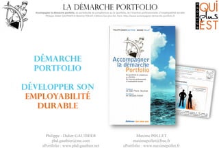 La démarche portfolio

Accompagner	
  la	
  démarche	
  por0olio,	
  du	
  portefeuille	
  de	
  compétences	
  au	
  (e-­‐)por6olio,	
  de	
  l’inser8on	
  professionnelle	
  à	
  l’employabilité	
  durable
	
  
Philippe-­‐Didier	
  GAUTHIER	
  et	
  Maxime	
  POLLET,	
  Edi8ons	
  Qui	
  plus	
  Est,	
  Paris.	
  hMp://www.accompagner-­‐demarche-­‐por6olio.fr
	
  

démarche
portfolio
développer son
employabilité
durable

Philippe - Didier GAUTHIER
phd.gauthier@me.com
ePortfolio : www.phd-gauthier.net

Maxime POLLET
maximepollet@free.fr
ePortfolio : www.maximepollet.fr

 