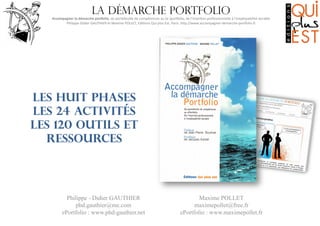 La démarche portfolio

Accompagner	
  la	
  démarche	
  por0olio,	
  du	
  portefeuille	
  de	
  compétences	
  au	
  (e-­‐)por6olio,	
  de	
  l’inser8on	
  professionnelle	
  à	
  l’employabilité	
  durable
	
  
Philippe-­‐Didier	
  GAUTHIER	
  et	
  Maxime	
  POLLET,	
  Edi8ons	
  Qui	
  plus	
  Est,	
  Paris.	
  hMp://www.accompagner-­‐demarche-­‐por6olio.fr
	
  

Les huit phases
les 24 activités
les 120 outils et
ressources

Philippe - Didier GAUTHIER
phd.gauthier@me.com
ePortfolio : www.phd-gauthier.net

Maxime POLLET
maximepollet@free.fr
ePortfolio : www.maximepollet.fr

 