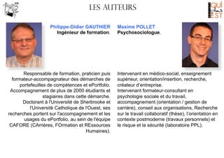 Les AUTEURS

	
  

Philippe-Didier GAUTHIER
Ingénieur de formation.

Responsable de formation, praticien puis
formateur-accompagnateur des démarches de
portefeuilles de compétences et ePortfolio.
Accompagnement de plus de 2000 étudiants et
stagiaires dans cette démarche.
Doctorant à l'Université de Sherbrooke et
l'Université Catholique de l'Ouest, ses
recherches portent sur l'accompagnement et les
usages du ePortfolio, au sein de l'équipe
CAFORE (CArrières, FOrmation et REssources
Humaines).

Maxime POLLET
Psychosociologue.

Intervenant en médico-social, enseignement
supérieur, orientation/insertion, recherche,
créateur d’entreprise.
Intervenant formateur-consultant en
psychologie sociale et du travail,
accompagnement (orientation / gestion de
carrière), conseil aux organisations, Recherche
sur le travail collaboratif (thèse), l’orientation en
contexte postmoderne (travaux personnels) et
le risque et la sécurité (laboratoire PPL).

 