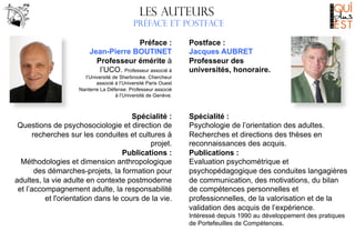 Les AUTEURS
Préface et postface
	
  

Préface :
Jean-Pierre BOUTINET
Professeur émérite à
l’UCO. Professeur associé à

Postface :
Jacques AUBRET
Professeur des
universités, honoraire.

l’Université de Sherbrooke. Chercheur
associé à l’Université Paris Ouest
Nanterre La Défense. Professeur associé
à l’Université de Genève.

Spécialité :
Questions de psychosociologie et direction de
recherches sur les conduites et cultures à
projet.
Publications :
Méthodologies et dimension anthropologique
des démarches-projets, la formation pour
adultes, la vie adulte en contexte postmoderne
et l’accompagnement adulte, la responsabilité
et l'orientation dans le cours de la vie.

Spécialité :
Psychologie de l’orientation des adultes.
Recherches et directions des thèses en
reconnaissances des acquis.
Publications :
Evaluation psychométrique et
psychopédagogique des conduites langagières
de communication, des motivations, du bilan
de compétences personnelles et
professionnelles, de la valorisation et de la
validation des acquis de l’expérience.
Intéressé depuis 1990 au développement des pratiques
de Portefeuilles de Compétences.

 