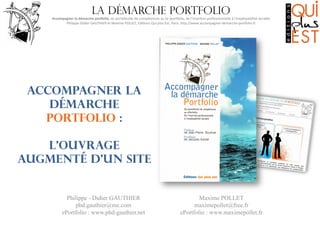 La démarche portfolio

Accompagner	
  la	
  démarche	
  por0olio,	
  du	
  portefeuille	
  de	
  compétences	
  au	
  (e-­‐)por6olio,	
  de	
  l’inser8on	
  professionnelle	
  à	
  l’employabilité	
  durable
	
  
Philippe-­‐Didier	
  GAUTHIER	
  et	
  Maxime	
  POLLET,	
  Edi8ons	
  Qui	
  plus	
  Est,	
  Paris.	
  hMp://www.accompagner-­‐demarche-­‐por6olio.fr
	
  

Accompagner la
démarche
portfolio :
L’ouvrage
augmenté d’un site

Philippe - Didier GAUTHIER
phd.gauthier@me.com
ePortfolio : www.phd-gauthier.net

Maxime POLLET
maximepollet@free.fr
ePortfolio : www.maximepollet.fr

 