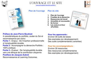 L’ouvrage eT LE SITE
www.accompagner-demarche-portfolio.fr
	
  
	
  

Plan de l’ouvrage

Plan du site
1. 
2. 
3. 
4. 
5. 
6. 

Préface de Jean-Pierre Boutinet
4 caractéristiques du portfolio, avatar du Soi et
reconnaissance par autrui.
Partie 1 - Enjeux : De l’insertion professionnelle
à l’employabilité durable.
Partie 2 - Accompagner la démarche Portfolio :
100% pratique.
Partie 3 - Evaluer : De l’employabilité durable
vers une éthique de la contribution citoyenne
Postface de Jacques Aubret
Reconnaissance et Learning Outcomes.

Plan de l’ouvrage
Finalités de la démarche
Ressources de travail
Actualités et nouveautés
Se former
Les auteurs et leur
ePortfolio

Pour les apprenants :
Environ 30 outils de bases
Des exemples (en développement)
Des outils complémentaires (variantes)
Pour les accompagnateurs :
Environ 30 ressources
Des ressources complémentaires
Des exemples (en développement)

 