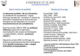 L’ouvrage et le site
www.accompagner-demarche-portfolio.fr
	
  
	
  

Brève histoire du portfolio
La démarche portfolio : 60 ans d'évolution
Le portefeuille de compétences : origine
historique (années 50) : formaliser un dossier de
description d’expériences et de preuves pour
témoigner de ses réalisations en vue de la
reconnaissance de ses compétences.
Dans les années 1980 et 1990, les pratiques
réflexives (apprendre à apprendre,
reconnaissance des acquis) se développent.
« L’objet portfolio » devient « processus
réflexif ».
Depuis les années 2000, le chômage, les
évolutions postmodernes favorisent l’émergence
d'une identité numérique et des « usages
d’ePortfolio d’employabilité ».

Genèse de l’ouvrage
Europortfolio : 2000
VAE / CIBC : 2002
Portfolio pour tous UCO : 2005
Europass : 2005
Doctorat (PhD Gauthier) : 2005
Ecole des Mines : 2006 (doctorants)
Portfolio en Master UCO (2006)
ePortoflio (Québec) : 2006
Publication J. Layec : 2006
Recherches 2007-2012
Formations internes UCO et EMN : 2007-2012
Lorfolio et autres : 2008-2012
Passeports formation : 2008
Eportfolio & Identité (Montréal : 2008)
Eportfolio (Londres : 2010-11-12-13)
-> Aucune publication méthodologique depuis 1991
(Robin et Layec)
-> 3 ans de co écriture et de formalisation des
théories et pratiques
-> 12 contributeurs indirects, des milliers
d’apprenants

 
