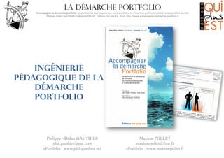 La démarche portfolio

Accompagner	
  la	
  démarche	
  por0olio,	
  du	
  portefeuille	
  de	
  compétences	
  au	
  (e-­‐)por6olio,	
  de	
  l’inser8on	
  professionnelle	
  à	
  l’employabilité	
  durable
	
  
Philippe-­‐Didier	
  GAUTHIER	
  et	
  Maxime	
  POLLET,	
  Edi8ons	
  Qui	
  plus	
  Est,	
  Paris.	
  hMp://www.accompagner-­‐demarche-­‐por6olio.fr
	
  

Ingénierie
pédagogique de la
démarche
portfolio

Philippe - Didier GAUTHIER
phd.gauthier@me.com
ePortfolio : www.phd-gauthier.net

Maxime POLLET
maximepollet@free.fr
ePortfolio : www.maximepollet.fr

 