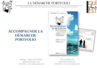 La démarche portfolio

Accompagner	
  la	
  démarche	
  por0olio,	
  du	
  portefeuille	
  de	
  compétences	
  au	
  (e-­‐)por6olio,	
  de	
  l’inser8on	
  professionnelle	
  à	
  l’employabilité	
  durable
	
  
Philippe-­‐Didier	
  GAUTHIER	
  et	
  Maxime	
  POLLET,	
  Edi8ons	
  Qui	
  plus	
  Est,	
  Paris.	
  hMp://www.accompagner-­‐demarche-­‐por6olio.fr
	
  

Accompagner la
démarche
portfolio

Philippe - Didier GAUTHIER
phd.gauthier@me.com
ePortfolio : www.phd-gauthier.net

Maxime POLLET
maximepollet@free.fr
ePortfolio : www.maximepollet.fr

 