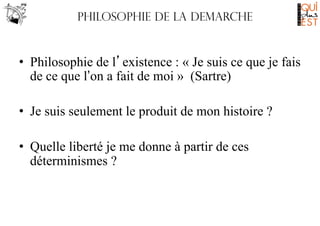 Philosophie de LA DEMARCHE

•  Philosophie de l’existence : « Je suis ce que je fais
de ce que l’on a fait de moi » (Sartre)
•  Je suis seulement le produit de mon histoire ?
•  Quelle liberté je me donne à partir de ces
déterminismes ?

 