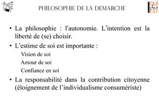 Philosophie de LA DEMARCHE

•  La philosophie : l’autonomie. L’intention est la
liberté de (se) choisir.
•  L’estime de soi est importante :
Vision de soi
Amour de soi
Confiance en soi

•  La responsabilité dans la contribution citoyenne
(éloignement de l’individualisme consumériste)

 