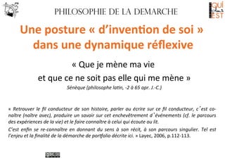 Philosophie de LA DEMARCHE

Une	
  posture	
  «	
  d’inven7on	
  de	
  soi	
  »	
  
dans	
  une	
  dynamique	
  réﬂexive
	
  
«	
  Que	
  je	
  mène	
  ma	
  vie	
  
	
  
et	
  que	
  ce	
  ne	
  soit	
  pas	
  elle	
  qui	
  me	
  mène	
  »
	
  
Sénèque	
  (philosophe	
  la*n,	
  -­‐2	
  à	
  65	
  apr.	
  J.-­‐C.)
	
  

	
  
«	
   Retrouver	
   le	
   ﬁl	
   conducteur	
   de	
   son	
   histoire,	
   parler	
   ou	
   écrire	
   sur	
   ce	
   ﬁl	
   conducteur,	
   c’est	
   co-­‐
naître	
  (naître	
  avec),	
  produire	
  un	
  savoir	
  sur	
  cet	
  enchevêtrement	
  d’événements	
  (cf.	
  le	
  parcours	
  
des	
  expériences	
  de	
  la	
  vie)	
  et	
  le	
  faire	
  connaître	
  à	
  celui	
  qui	
  écoute	
  ou	
  lit.	
  
C’est	
   enﬁn	
   se	
   re-­‐connaître	
   en	
   donnant	
   du	
   sens	
   à	
   son	
   récit,	
   à	
   son	
   parcours	
   singulier.	
   Tel	
   est	
  
l’enjeu	
  et	
  la	
  ﬁnalité	
  de	
  la	
  démarche	
  de	
  por5olio	
  décrite	
  ici.	
  »	
  Layec,	
  2006,	
  p.112-­‐113.	
  

 