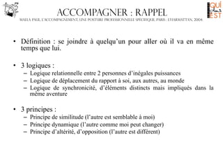 Accompagner : rappel
Maela Paul, L’accompagnement, une posture professionnelle spécifique, Paris : L’harmattan, 2004.

•  Définition : se joindre à quelqu’un pour aller où il va en même
temps que lui.
•  3 logiques :
–  Logique relationnelle entre 2 personnes d’inégales puissances
–  Logique de déplacement du rapport à soi, aux autres, au monde
–  Logique de synchronicité, d’éléments distincts mais impliqués dans la
même aventure

•  3 principes :
–  Principe de similitude (l’autre est semblable à moi)
–  Principe dynamique (l’autre comme moi peut changer)
–  Principe d’altérité, d’opposition (l’autre est différent)

 